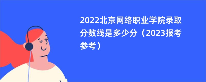 2022北京网络职业学院录取分数线是多少分（2023报考参考）