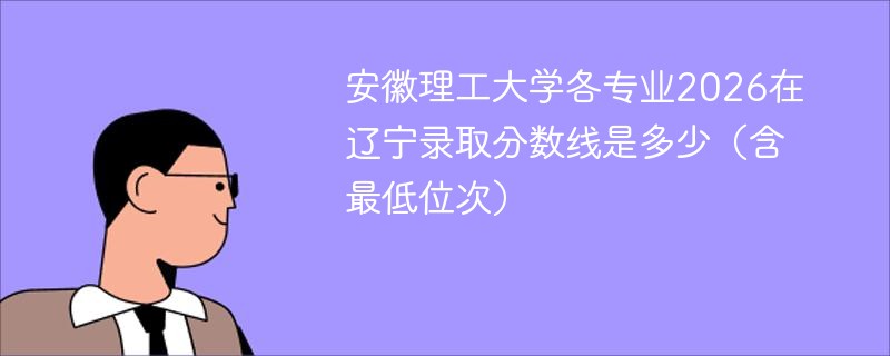 安徽理工大学各专业在辽宁录取分数线及位次 安徽理工大学各专业在辽宁录取分数线及位次
